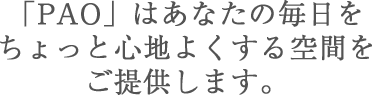 「PAO」はあなたの毎日を ちょっと心地よくする空間を ご提供します。